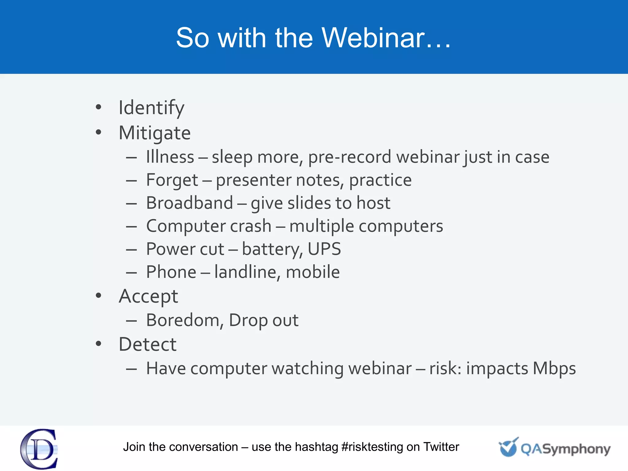 So with the Webinar…
• Identify
• Mitigate
– Illness – sleep more, pre-record webinar just in case
– Forget – presenter notes, practice
– Broadband – give slides to host
– Computer crash – multiple computers
– Power cut – battery, UPS
– Phone – landline, mobile
• Accept
– Boredom, Drop out
• Detect
– Have computer watching webinar – risk: impacts Mbps
Join the conversation – use the hashtag #risktesting on Twitter
 