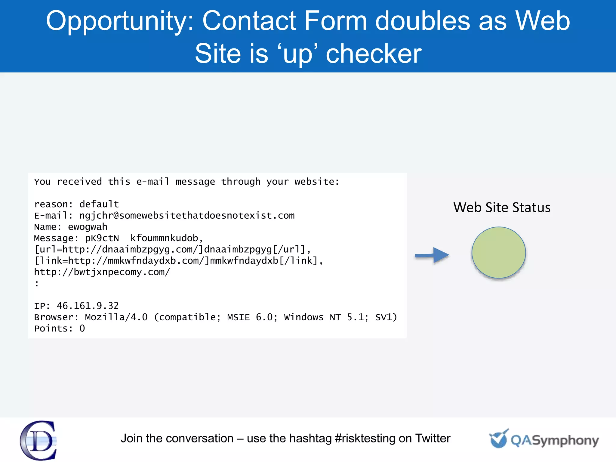 Opportunity: Contact Form doubles as Web
Site is ‘up’ checker
You received this e-mail message through your website:
reason: default
E-mail: ngjchr@somewebsitethatdoesnotexist.com
Name: ewogwah
Message: pK9ctN kfoummnkudob,
[url=http://dnaaimbzpgyg.com/]dnaaimbzpgyg[/url],
[link=http://mmkwfndaydxb.com/]mmkwfndaydxb[/link],
http://bwtjxnpecomy.com/
:
IP: 46.161.9.32
Browser: Mozilla/4.0 (compatible; MSIE 6.0; Windows NT 5.1; SV1)
Points: 0
Web Site Status
Join the conversation – use the hashtag #risktesting on Twitter
 