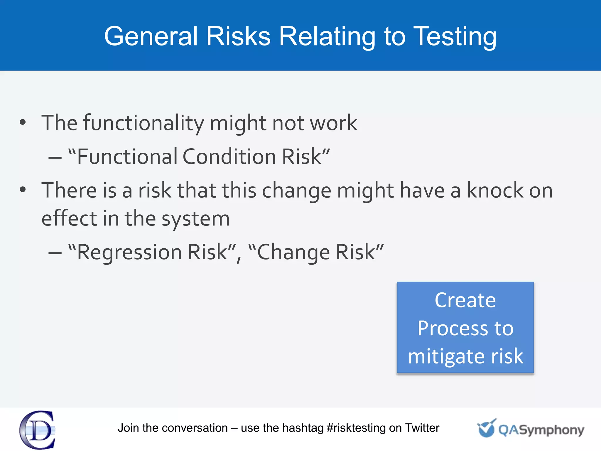 General Risks Relating to Testing
• The functionality might not work
– “Functional Condition Risk”
• There is a risk that this change might have a knock on
effect in the system
– “Regression Risk”, “Change Risk”
Create
Process to
mitigate risk
Join the conversation – use the hashtag #risktesting on Twitter
 