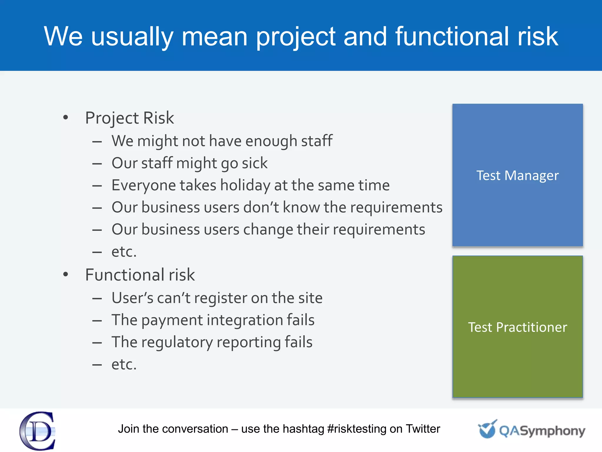 We usually mean project and functional risk
• Project Risk
– We might not have enough staff
– Our staff might go sick
– Everyone takes holiday at the same time
– Our business users don’t know the requirements
– Our business users change their requirements
– etc.
• Functional risk
– User’s can’t register on the site
– The payment integration fails
– The regulatory reporting fails
– etc.
Test Manager
Test Practitioner
Join the conversation – use the hashtag #risktesting on Twitter
 