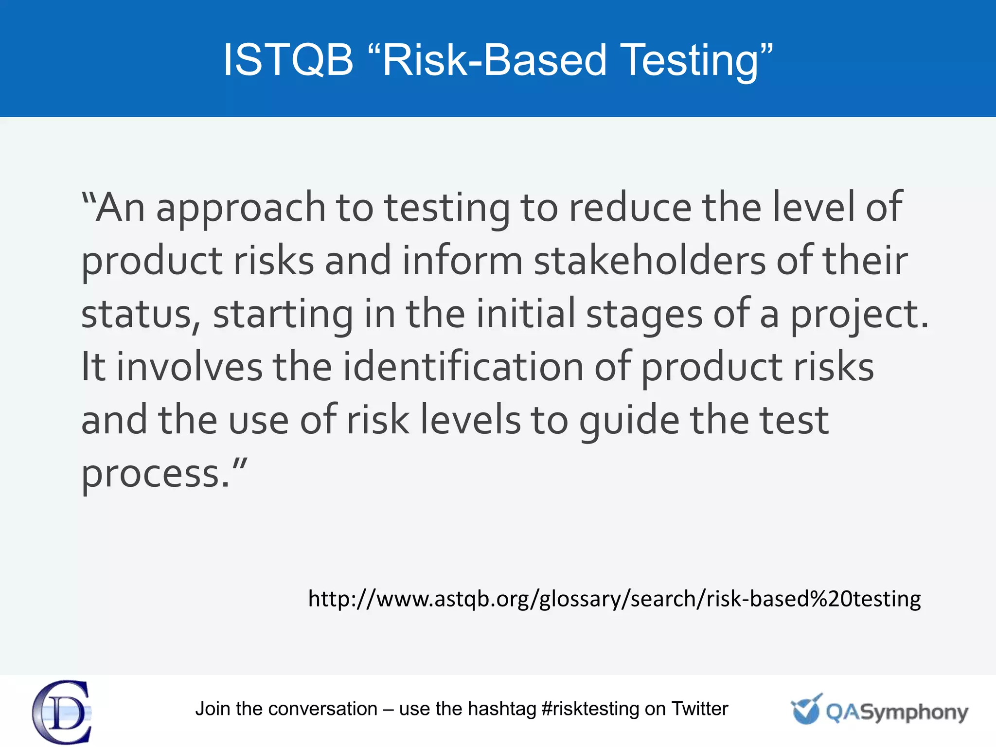 ISTQB “Risk-Based Testing”
“An approach to testing to reduce the level of
product risks and inform stakeholders of their
status, starting in the initial stages of a project.
It involves the identification of product risks
and the use of risk levels to guide the test
process.”
http://www.astqb.org/glossary/search/risk-based%20testing
Join the conversation – use the hashtag #risktesting on Twitter
 
