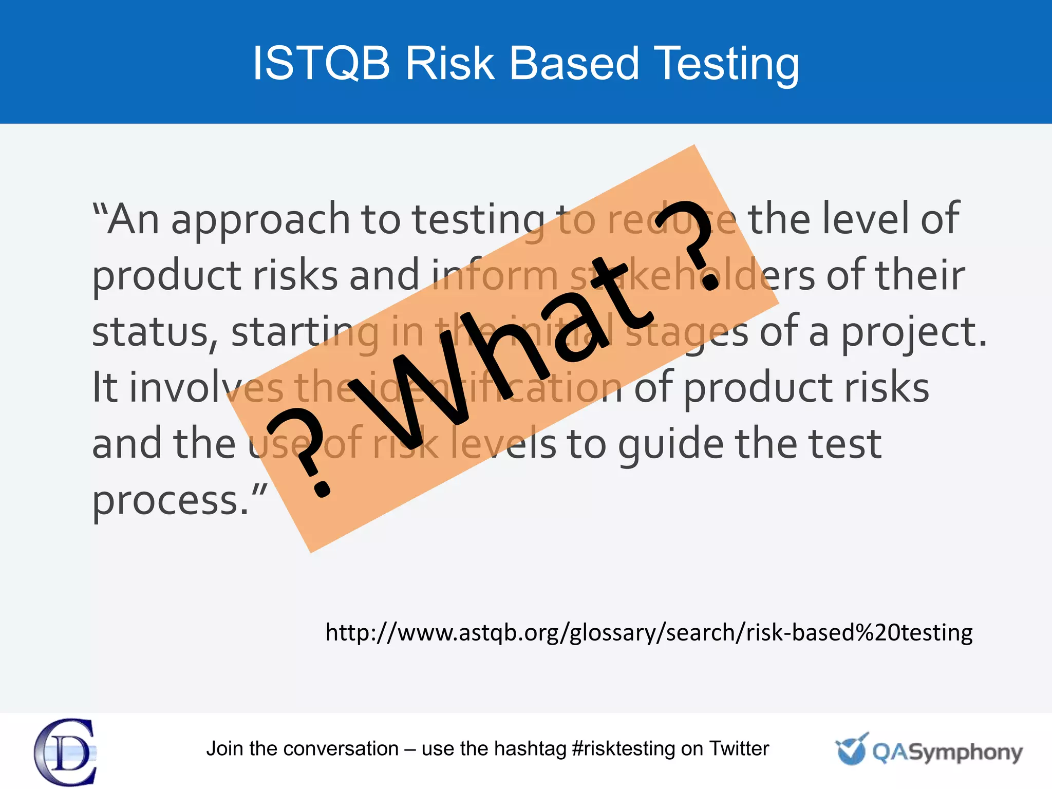 ISTQB Risk Based Testing
“An approach to testing to reduce the level of
product risks and inform stakeholders of their
status, starting in the initial stages of a project.
It involves the identification of product risks
and the use of risk levels to guide the test
process.”
http://www.astqb.org/glossary/search/risk-based%20testing
Join the conversation – use the hashtag #risktesting on Twitter
 
