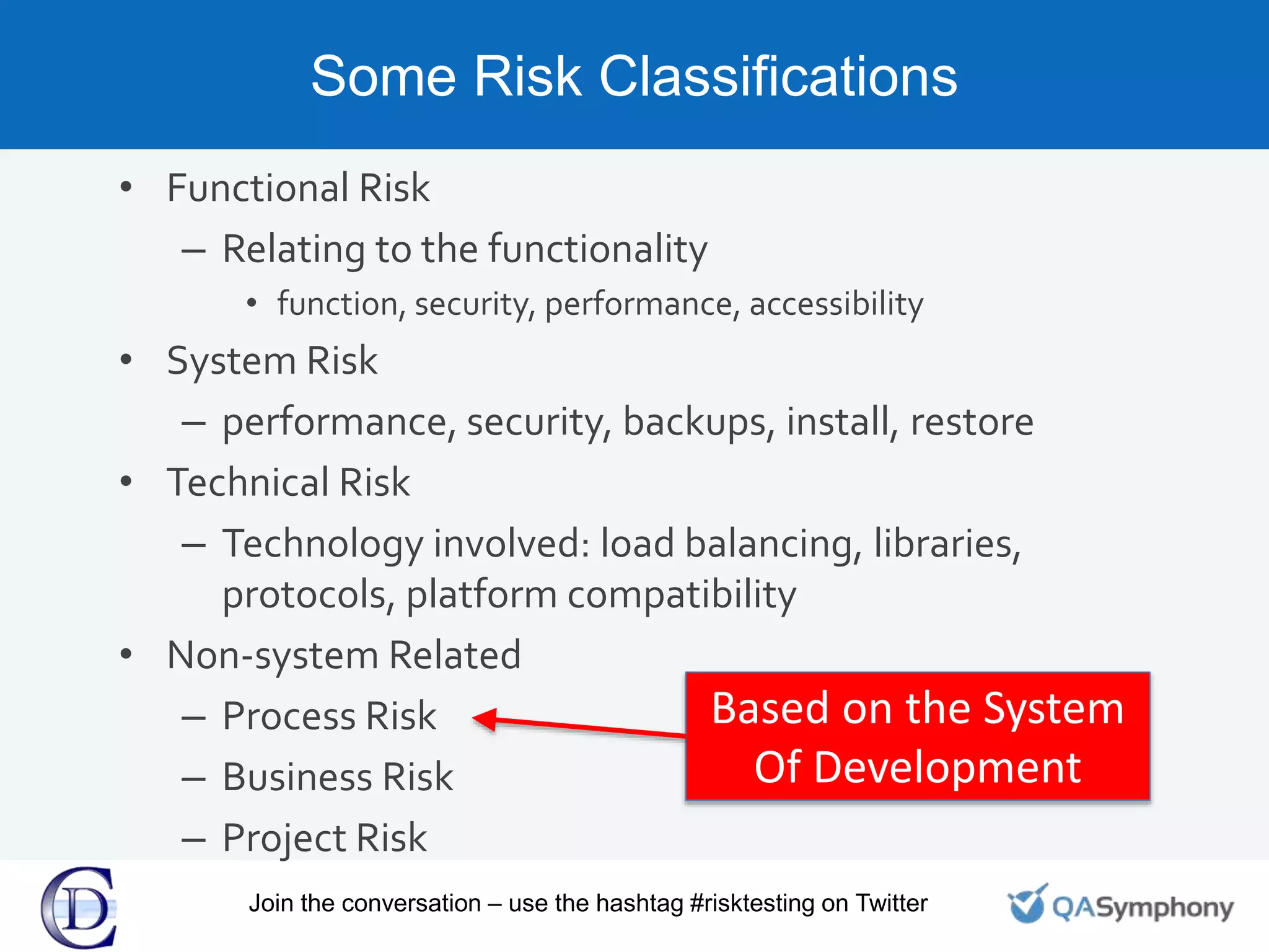 Some Risk Classifications
• Functional Risk
– Relating to the functionality
• function, security, performance, accessibility
• System Risk
– performance, security, backups, install, restore
• Technical Risk
– Technology involved: load balancing, libraries,
protocols, platform compatibility
• Non-system Related
– Process Risk
– Business Risk
– Project Risk
Based on the System
Of Development
Join the conversation – use the hashtag #risktesting on Twitter
 