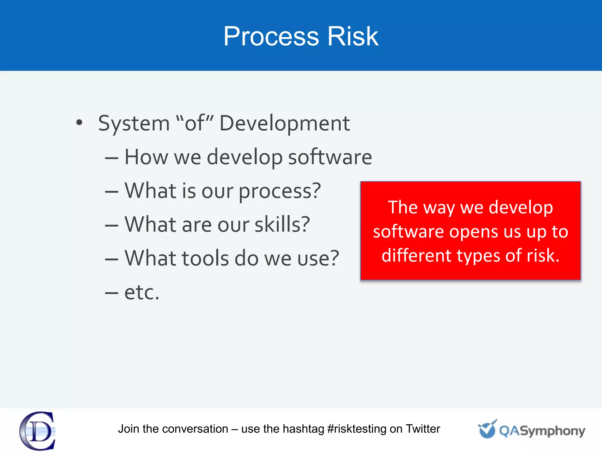 Process Risk
• System “of” Development
– How we develop software
– What is our process?
– What are our skills?
– What tools do we use?
– etc.
The way we develop
software opens us up to
different types of risk.
Join the conversation – use the hashtag #risktesting on Twitter
 