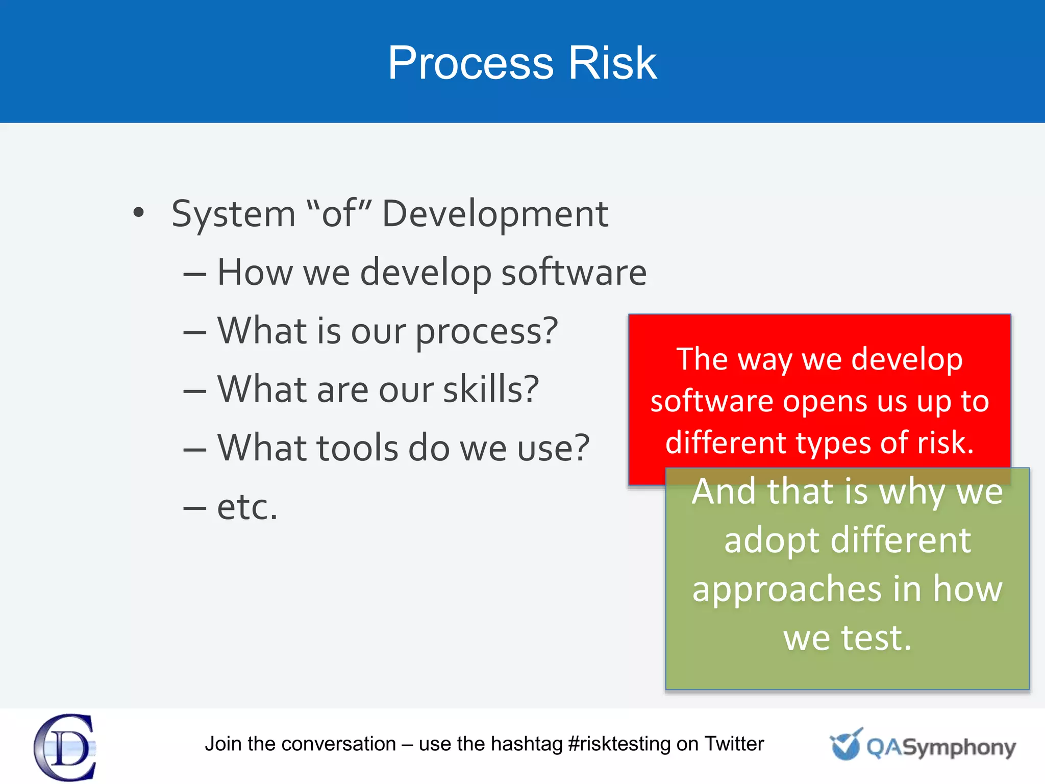 Process Risk
• System “of” Development
– How we develop software
– What is our process?
– What are our skills?
– What tools do we use?
– etc.
The way we develop
software opens us up to
different types of risk.
And that is why we
adopt different
approaches in how
we test.
Join the conversation – use the hashtag #risktesting on Twitter
 