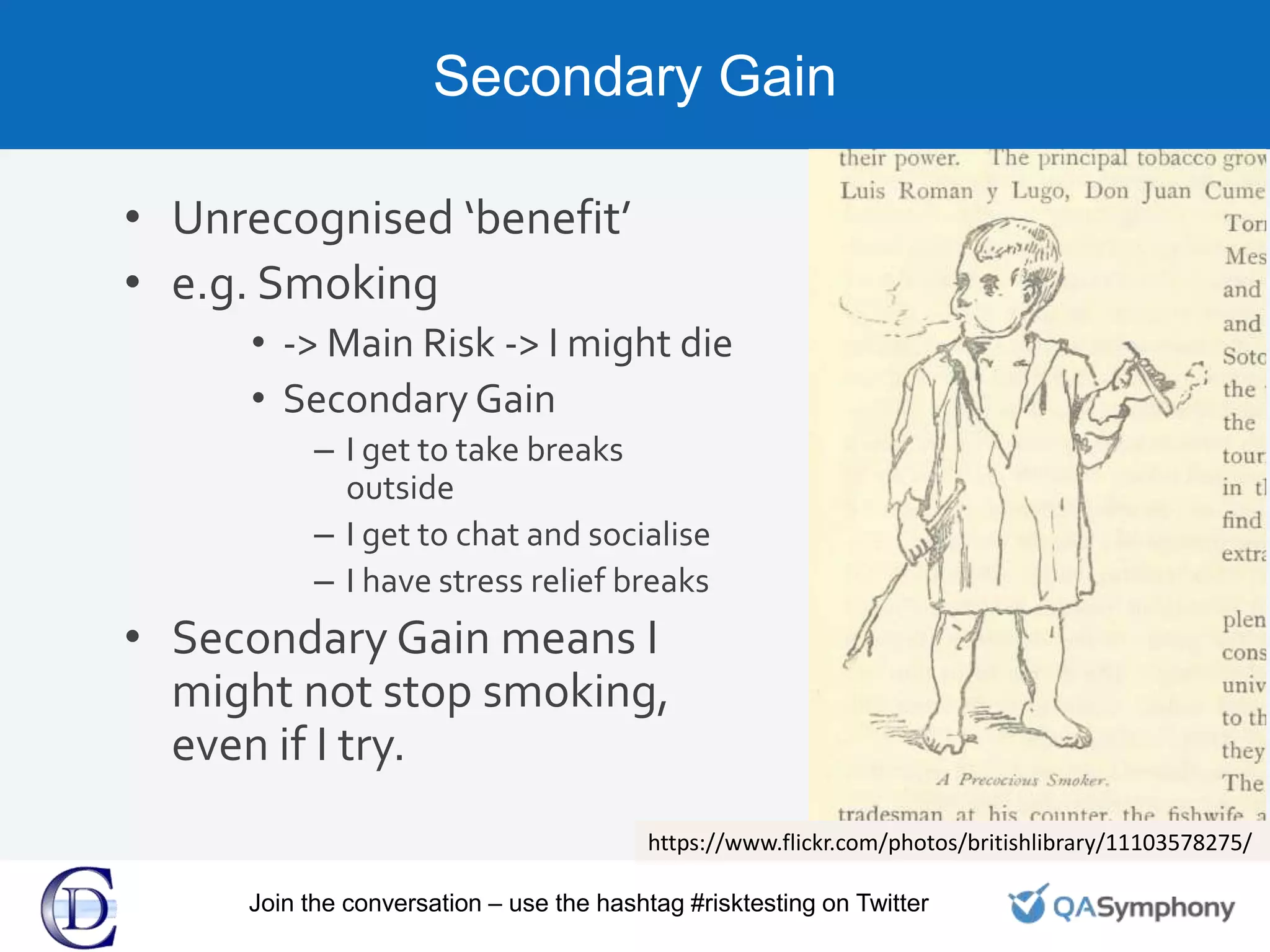 Secondary Gain
• Unrecognised ‘benefit’
• e.g. Smoking
• -> Main Risk -> I might die
• Secondary Gain
– I get to take breaks
outside
– I get to chat and socialise
– I have stress relief breaks
• Secondary Gain means I
might not stop smoking,
even if I try.
https://www.flickr.com/photos/britishlibrary/11103578275/
Join the conversation – use the hashtag #risktesting on Twitter
 