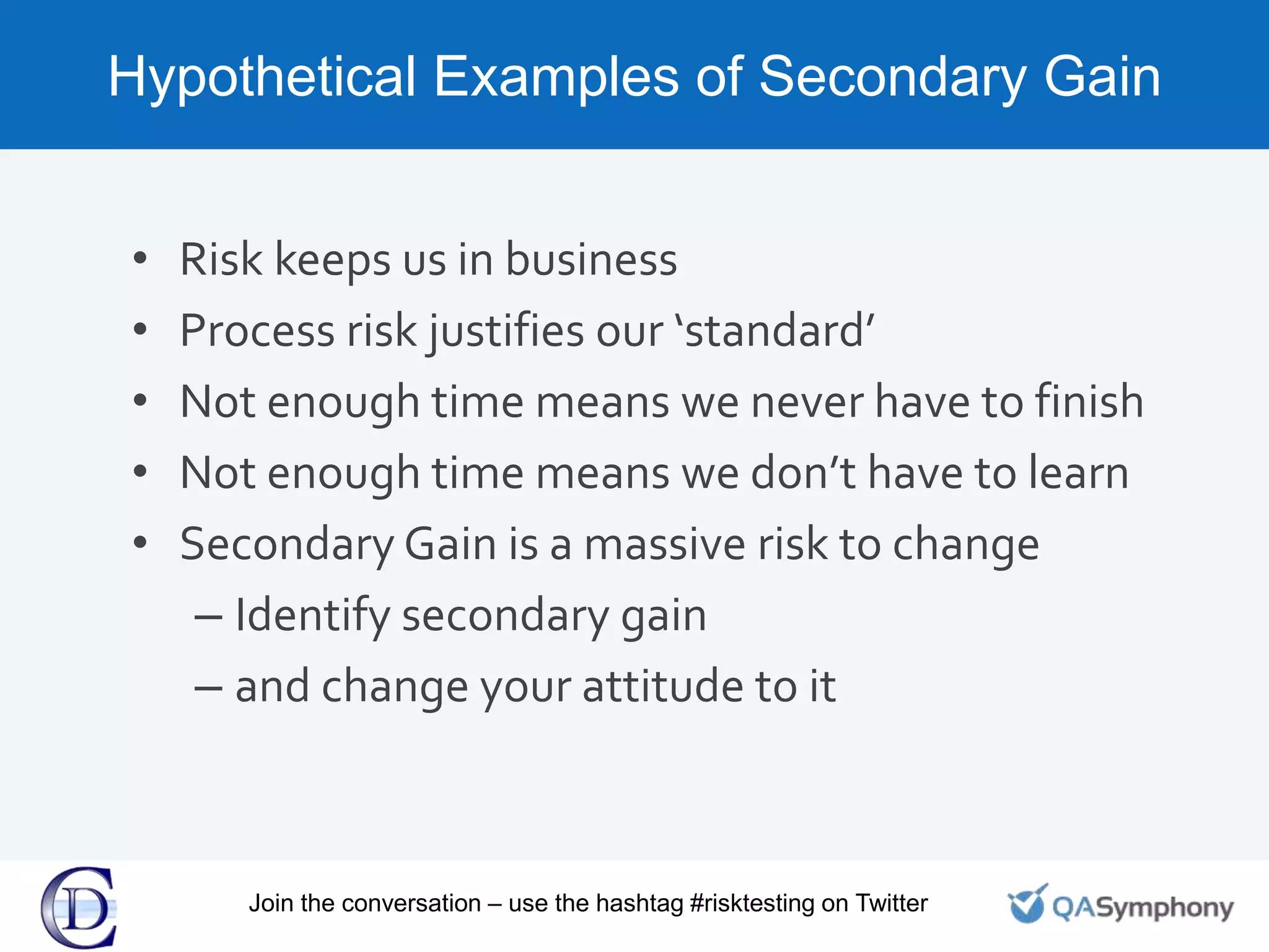 Hypothetical Examples of Secondary Gain
• Risk keeps us in business
• Process risk justifies our ‘standard’
• Not enough time means we never have to finish
• Not enough time means we don’t have to learn
• Secondary Gain is a massive risk to change
– Identify secondary gain
– and change your attitude to it
Join the conversation – use the hashtag #risktesting on Twitter
 