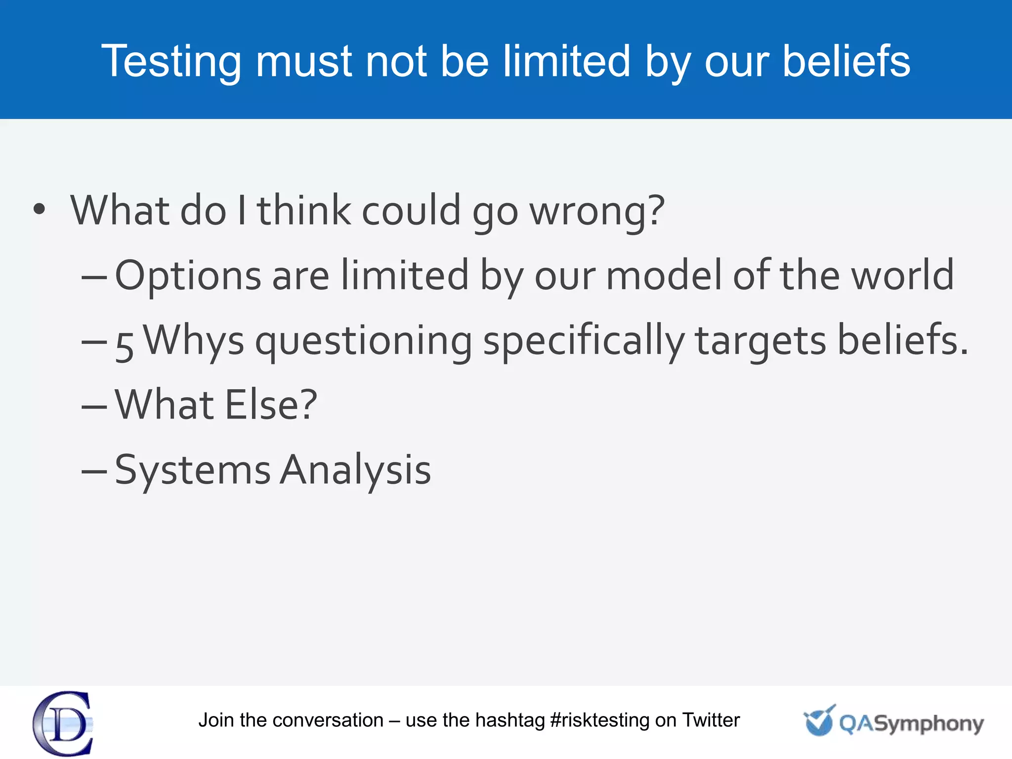 Testing must not be limited by our beliefs
• What do I think could go wrong?
–Options are limited by our model of the world
–5Whys questioning specifically targets beliefs.
–What Else?
–Systems Analysis
Join the conversation – use the hashtag #risktesting on Twitter
 