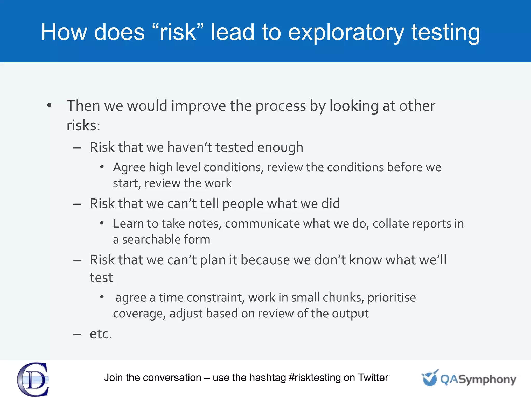 How does “risk” lead to exploratory testing
• Then we would improve the process by looking at other
risks:
– Risk that we haven’t tested enough
• Agree high level conditions, review the conditions before we
start, review the work
– Risk that we can’t tell people what we did
• Learn to take notes, communicate what we do, collate reports in
a searchable form
– Risk that we can’t plan it because we don’t know what we’ll
test
• agree a time constraint, work in small chunks, prioritise
coverage, adjust based on review of the output
– etc.
Join the conversation – use the hashtag #risktesting on Twitter
 