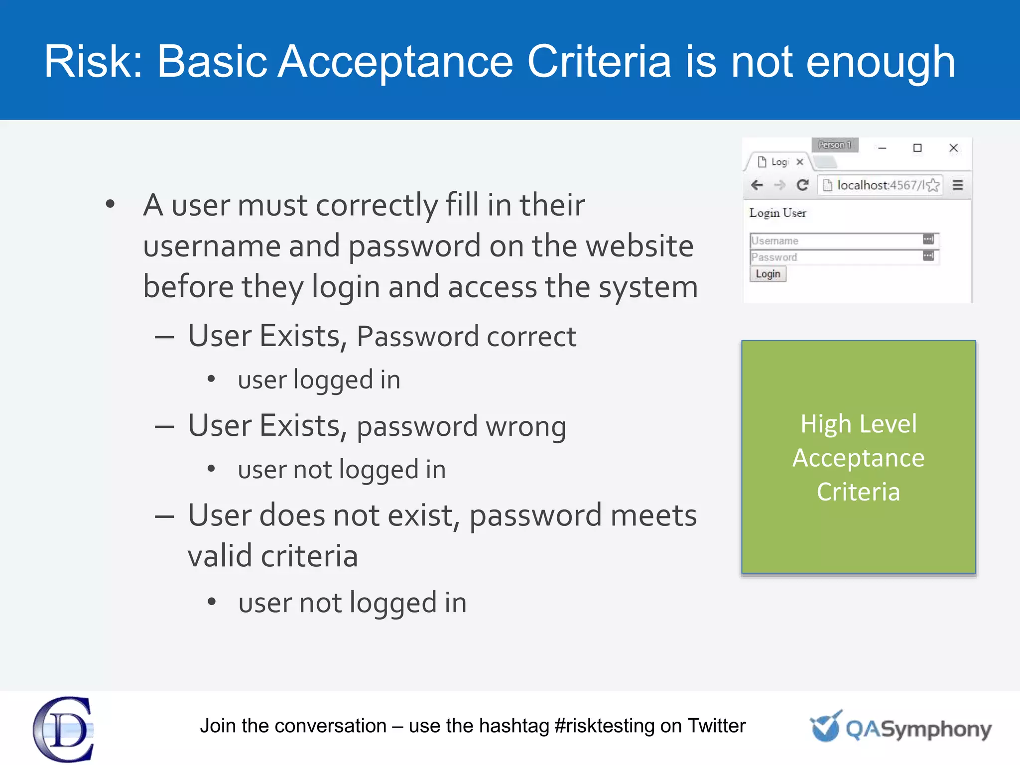 Risk: Basic Acceptance Criteria is not enough
• A user must correctly fill in their
username and password on the website
before they login and access the system
– User Exists, Password correct
• user logged in
– User Exists, password wrong
• user not logged in
– User does not exist, password meets
valid criteria
• user not logged in
High Level
Acceptance
Criteria
Join the conversation – use the hashtag #risktesting on Twitter
 