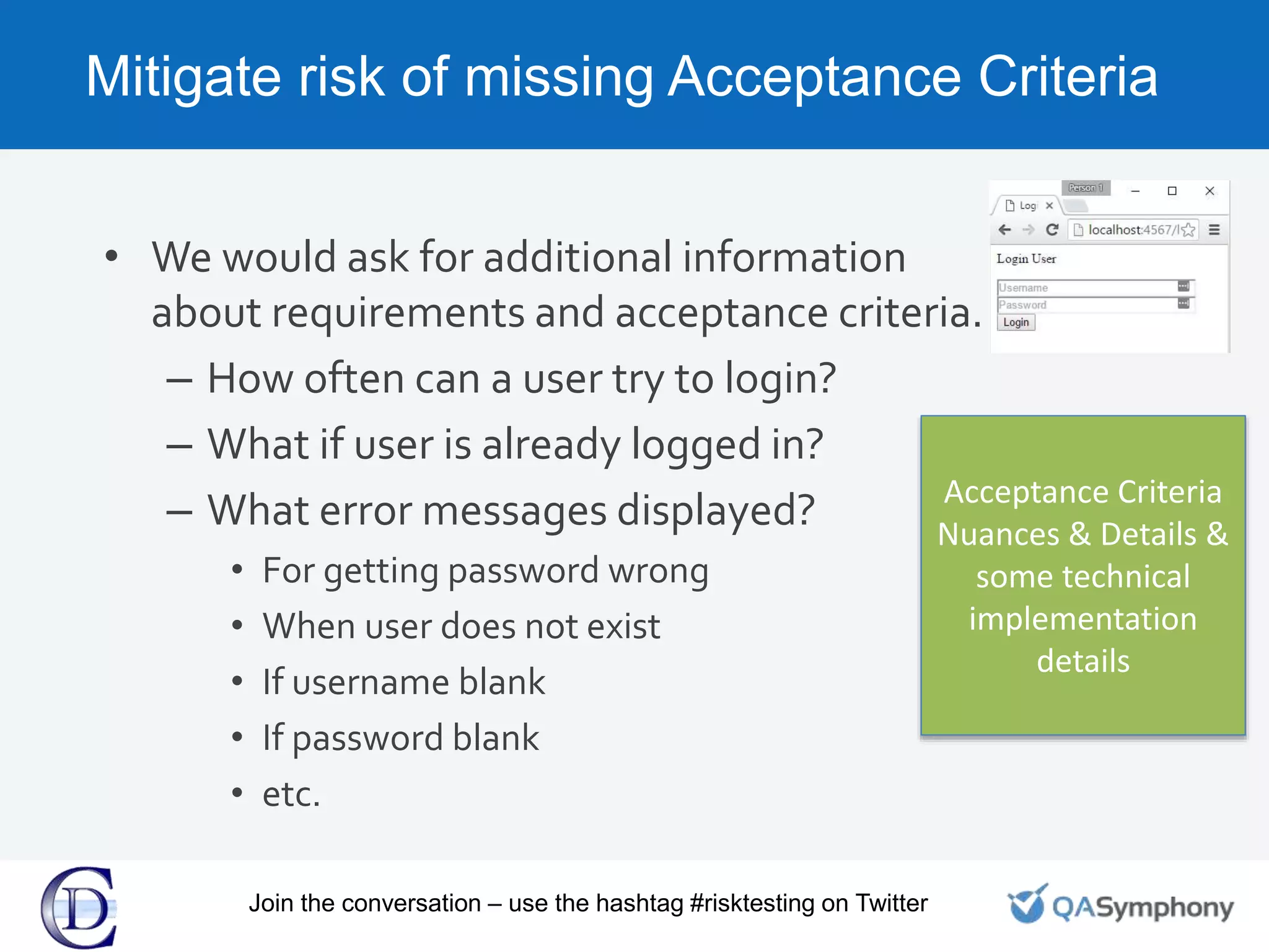 Mitigate risk of missing Acceptance Criteria
• We would ask for additional information
about requirements and acceptance criteria.
– How often can a user try to login?
– What if user is already logged in?
– What error messages displayed?
• For getting password wrong
• When user does not exist
• If username blank
• If password blank
• etc.
Acceptance Criteria
Nuances & Details &
some technical
implementation
details
Join the conversation – use the hashtag #risktesting on Twitter
 