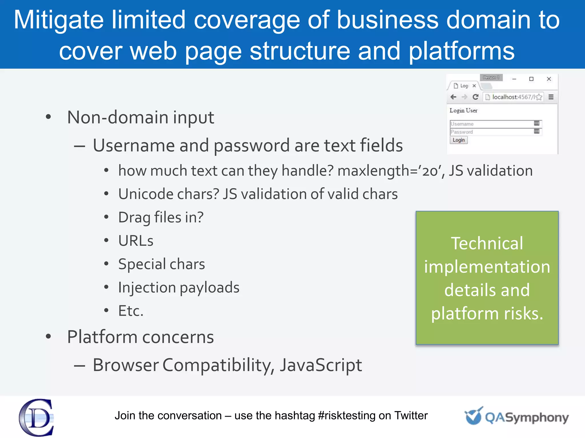 Mitigate limited coverage of business domain to
cover web page structure and platforms
• Non-domain input
– Username and password are text fields
• how much text can they handle? maxlength=’20’, JS validation
• Unicode chars? JS validation of valid chars
• Drag files in?
• URLs
• Special chars
• Injection payloads
• Etc.
• Platform concerns
– Browser Compatibility, JavaScript
Technical
implementation
details and
platform risks.
Join the conversation – use the hashtag #risktesting on Twitter
 