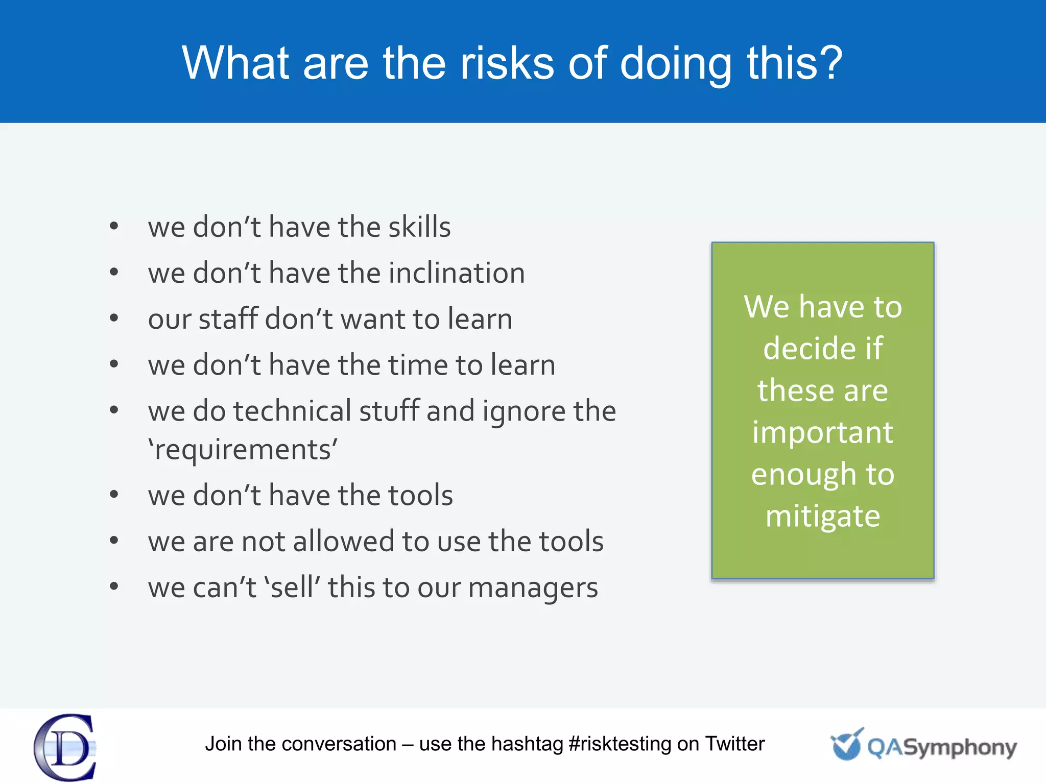 What are the risks of doing this?
• we don’t have the skills
• we don’t have the inclination
• our staff don’t want to learn
• we don’t have the time to learn
• we do technical stuff and ignore the
‘requirements’
• we don’t have the tools
• we are not allowed to use the tools
• we can’t ‘sell’ this to our managers
We have to
decide if
these are
important
enough to
mitigate
Join the conversation – use the hashtag #risktesting on Twitter
 