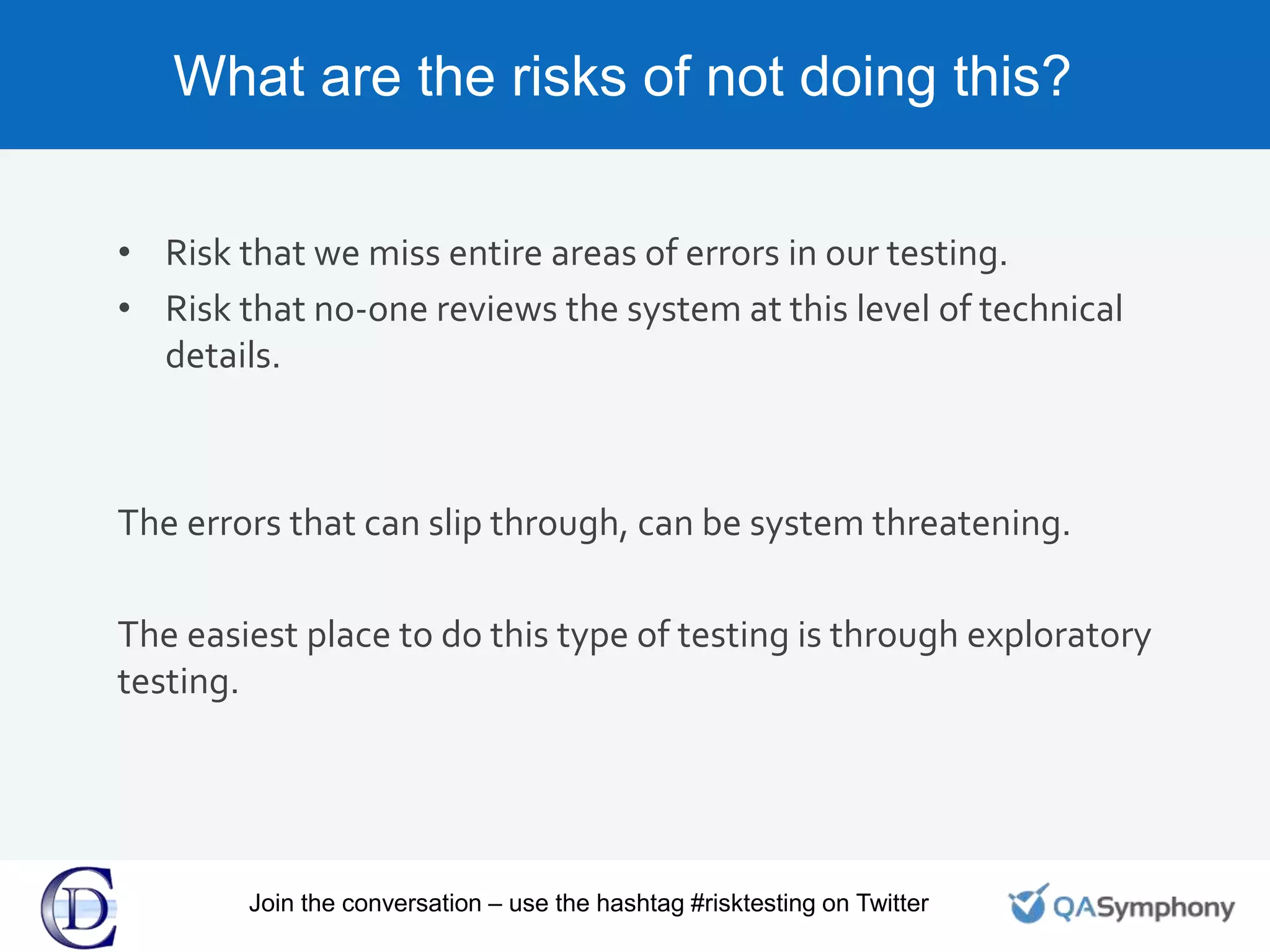 What are the risks of not doing this?
• Risk that we miss entire areas of errors in our testing.
• Risk that no-one reviews the system at this level of technical
details.
The errors that can slip through, can be system threatening.
The easiest place to do this type of testing is through exploratory
testing.
Join the conversation – use the hashtag #risktesting on Twitter
 