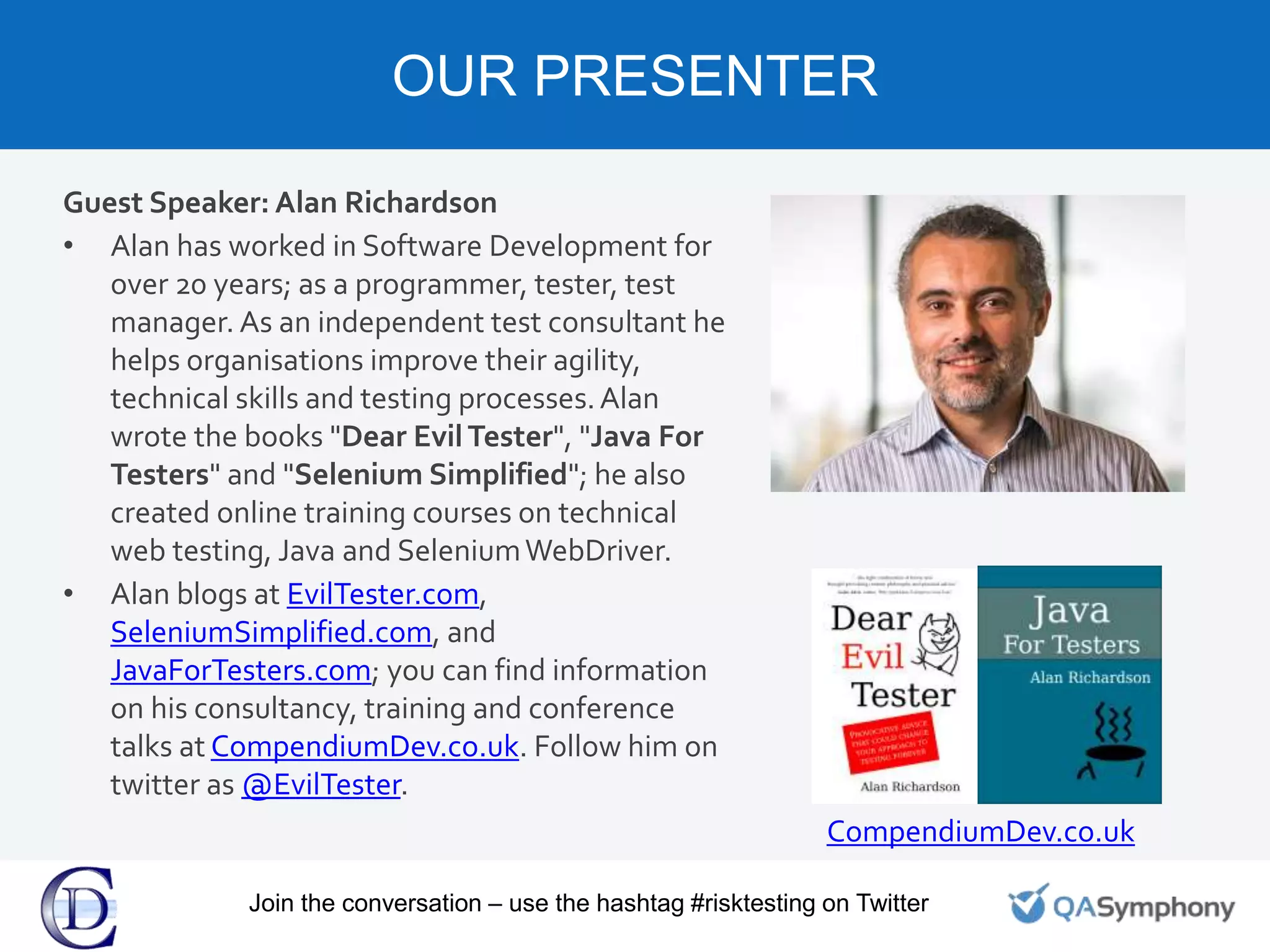 Guest Speaker: Alan Richardson
• Alan has worked in Software Development for
over 20 years; as a programmer, tester, test
manager. As an independent test consultant he
helps organisations improve their agility,
technical skills and testing processes.Alan
wrote the books "Dear EvilTester", "Java For
Testers" and "Selenium Simplified"; he also
created online training courses on technical
web testing, Java and SeleniumWebDriver.
• Alan blogs at EvilTester.com,
SeleniumSimplified.com, and
JavaForTesters.com; you can find information
on his consultancy, training and conference
talks at CompendiumDev.co.uk. Follow him on
twitter as @EvilTester.
OUR PRESENTER
Speaker
Headshot
BRANDING OR
PROMOTION
CompendiumDev.co.uk
Join the conversation – use the hashtag #risktesting on Twitter
 