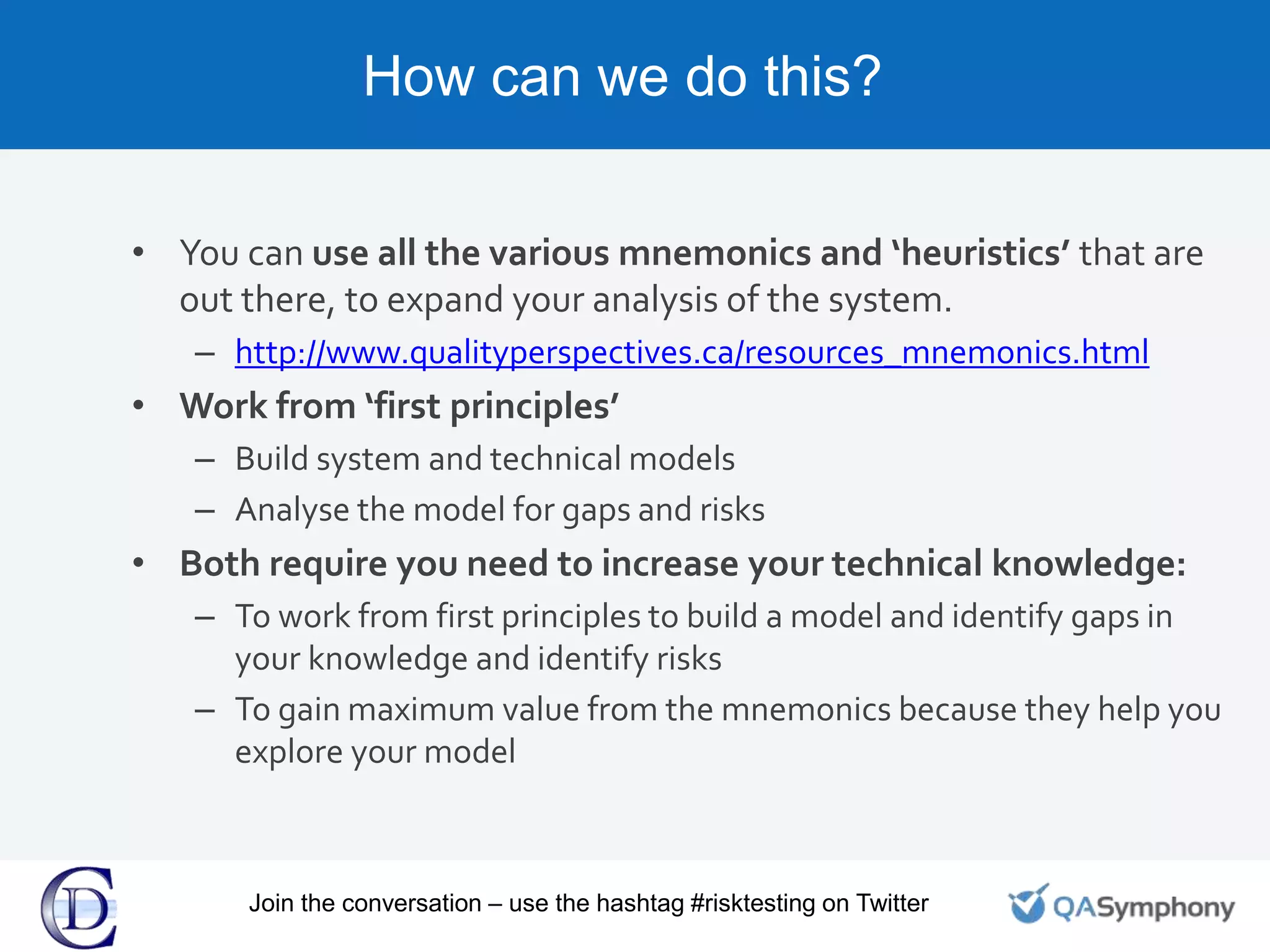 How can we do this?
• You can use all the various mnemonics and ‘heuristics’ that are
out there, to expand your analysis of the system.
– http://www.qualityperspectives.ca/resources_mnemonics.html
• Work from ‘first principles’
– Build system and technical models
– Analyse the model for gaps and risks
• Both require you need to increase your technical knowledge:
– To work from first principles to build a model and identify gaps in
your knowledge and identify risks
– To gain maximum value from the mnemonics because they help you
explore your model
Join the conversation – use the hashtag #risktesting on Twitter
 