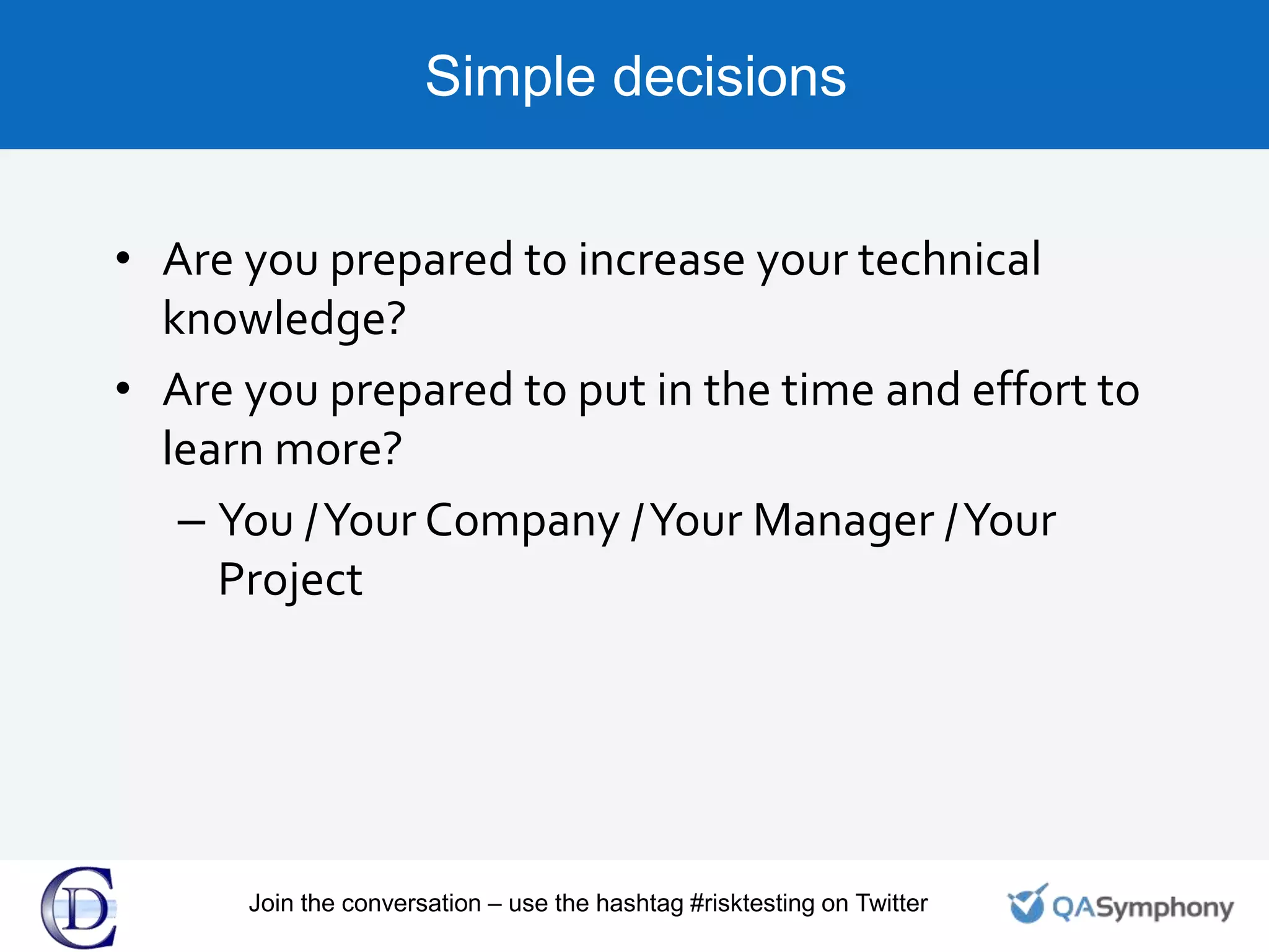 Simple decisions
• Are you prepared to increase your technical
knowledge?
• Are you prepared to put in the time and effort to
learn more?
– You /Your Company /Your Manager /Your
Project
Join the conversation – use the hashtag #risktesting on Twitter
 