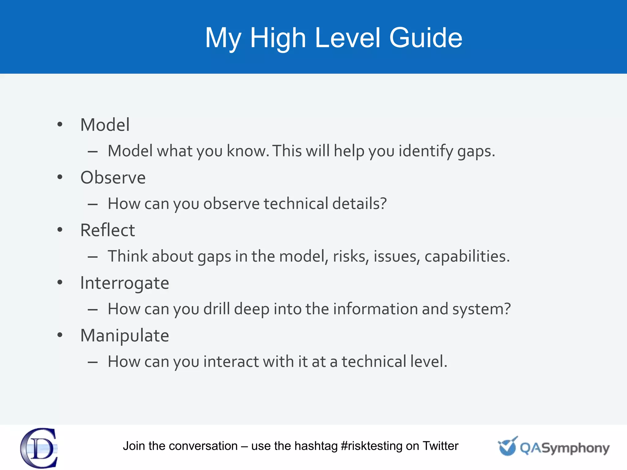 My High Level Guide
• Model
– Model what you know.This will help you identify gaps.
• Observe
– How can you observe technical details?
• Reflect
– Think about gaps in the model, risks, issues, capabilities.
• Interrogate
– How can you drill deep into the information and system?
• Manipulate
– How can you interact with it at a technical level.
Join the conversation – use the hashtag #risktesting on Twitter
 