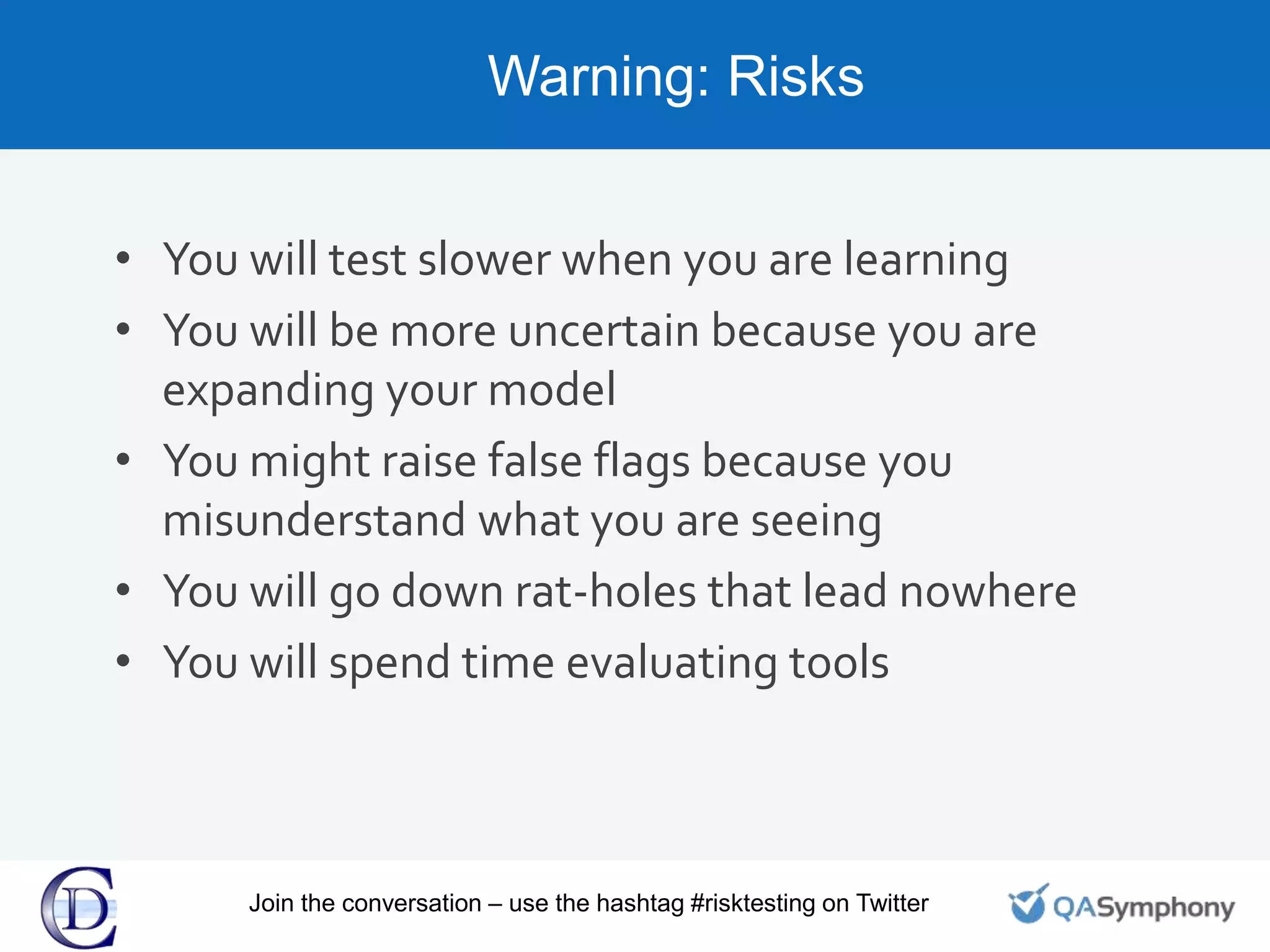 Warning: Risks
• You will test slower when you are learning
• You will be more uncertain because you are
expanding your model
• You might raise false flags because you
misunderstand what you are seeing
• You will go down rat-holes that lead nowhere
• You will spend time evaluating tools
Join the conversation – use the hashtag #risktesting on Twitter
 