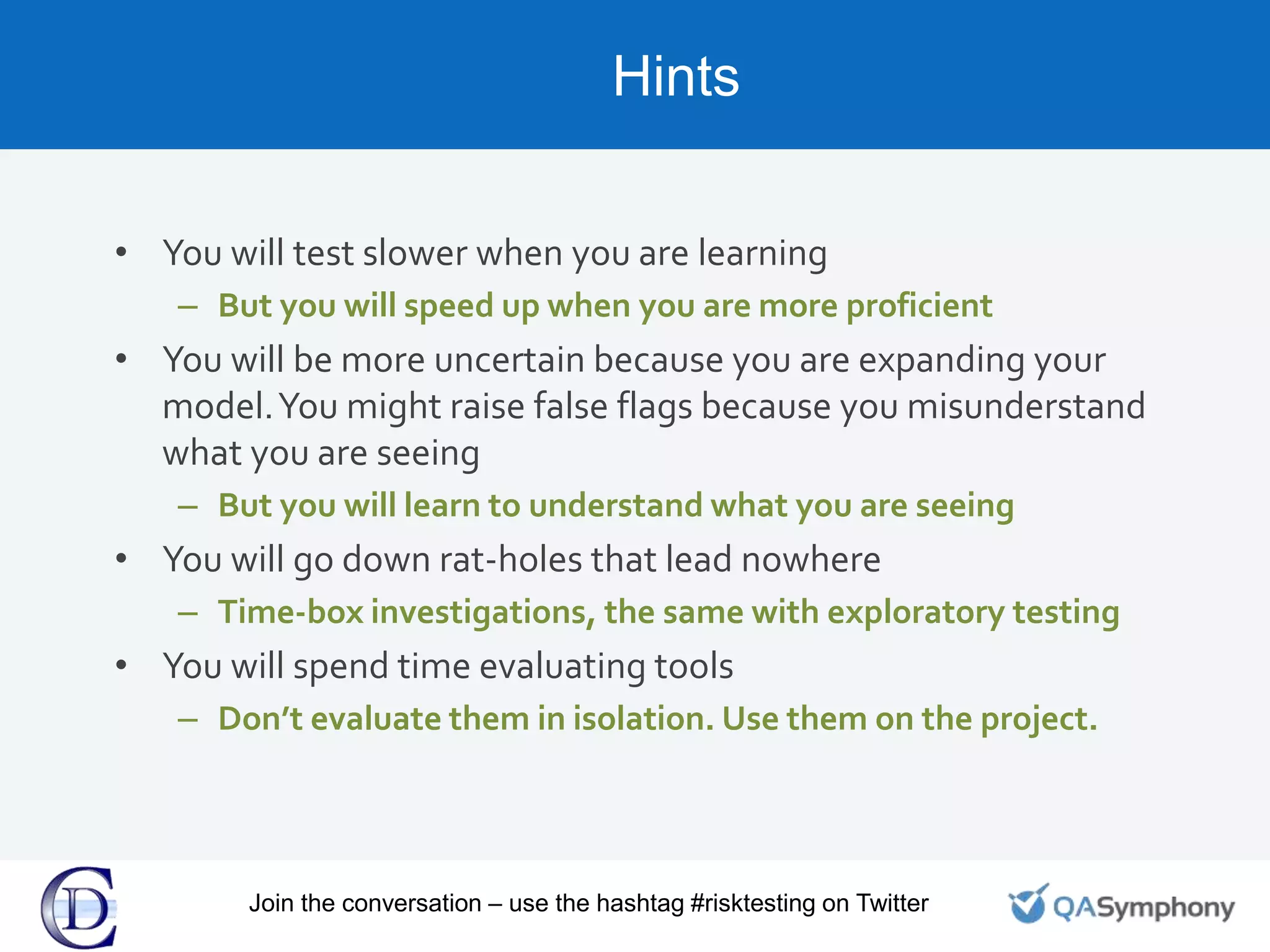 Hints
• You will test slower when you are learning
– But you will speed up when you are more proficient
• You will be more uncertain because you are expanding your
model.You might raise false flags because you misunderstand
what you are seeing
– But you will learn to understand what you are seeing
• You will go down rat-holes that lead nowhere
– Time-box investigations, the same with exploratory testing
• You will spend time evaluating tools
– Don’t evaluate them in isolation. Use them on the project.
Join the conversation – use the hashtag #risktesting on Twitter
 