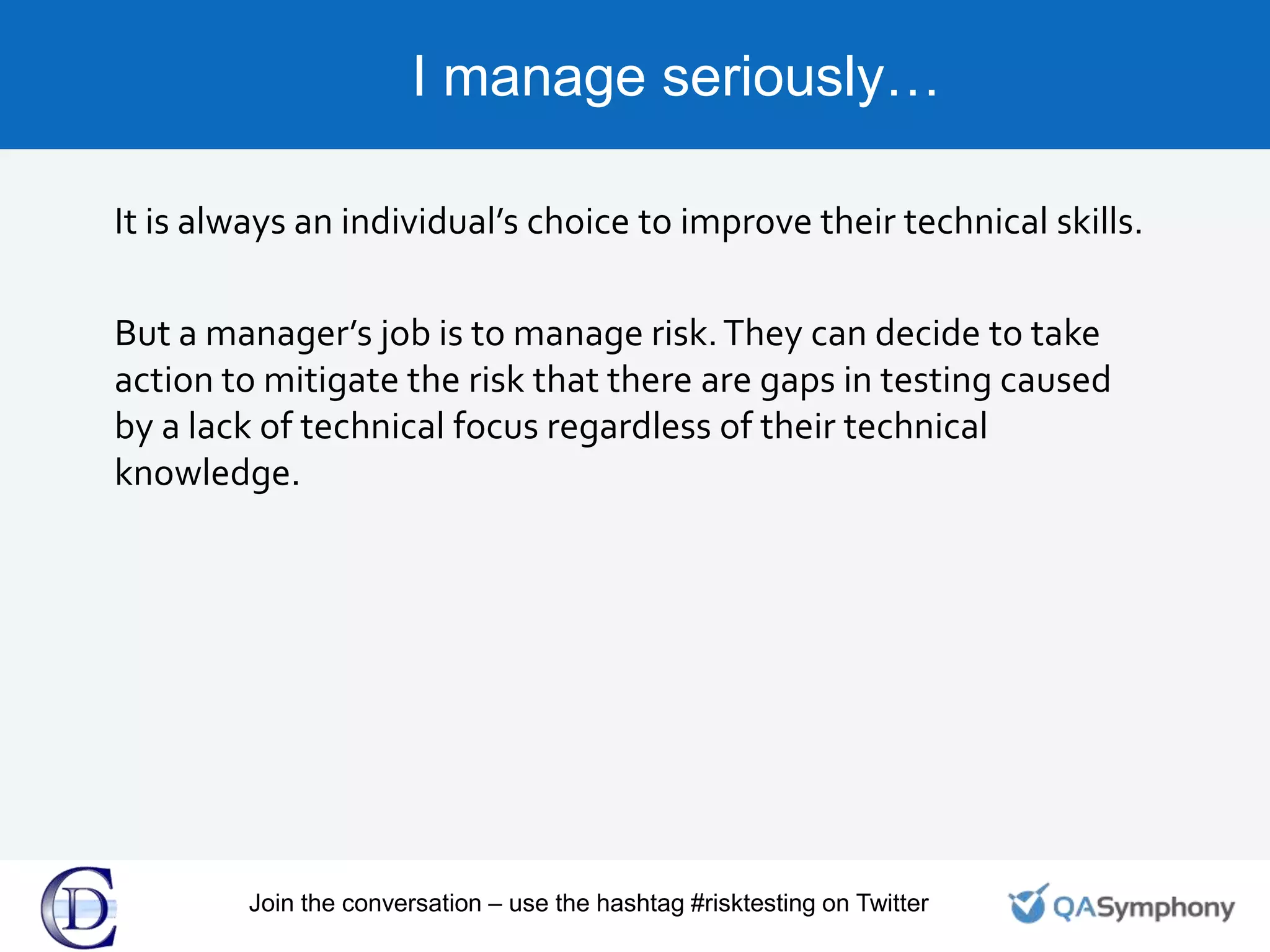 I manage seriously…
It is always an individual’s choice to improve their technical skills.
But a manager’s job is to manage risk.They can decide to take
action to mitigate the risk that there are gaps in testing caused
by a lack of technical focus regardless of their technical
knowledge.
Join the conversation – use the hashtag #risktesting on Twitter
 