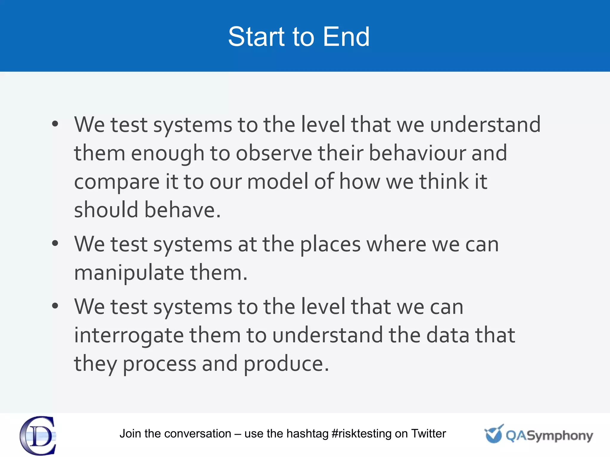 Start to End
• We test systems to the level that we understand
them enough to observe their behaviour and
compare it to our model of how we think it
should behave.
• We test systems at the places where we can
manipulate them.
• We test systems to the level that we can
interrogate them to understand the data that
they process and produce.
Join the conversation – use the hashtag #risktesting on Twitter
 