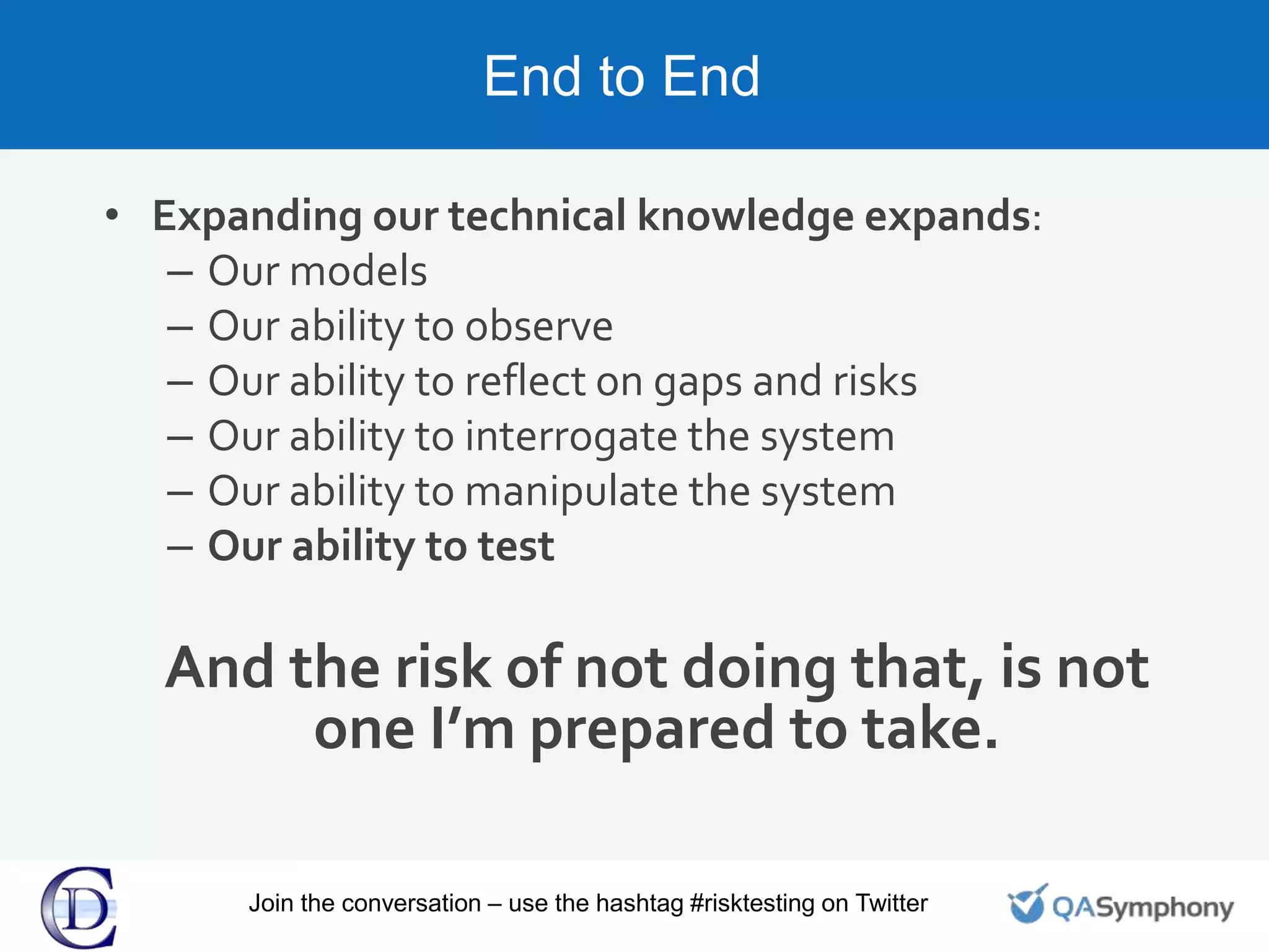 End to End
• Expanding our technical knowledge expands:
– Our models
– Our ability to observe
– Our ability to reflect on gaps and risks
– Our ability to interrogate the system
– Our ability to manipulate the system
– Our ability to test
And the risk of not doing that, is not
one I’m prepared to take.
Join the conversation – use the hashtag #risktesting on Twitter
 