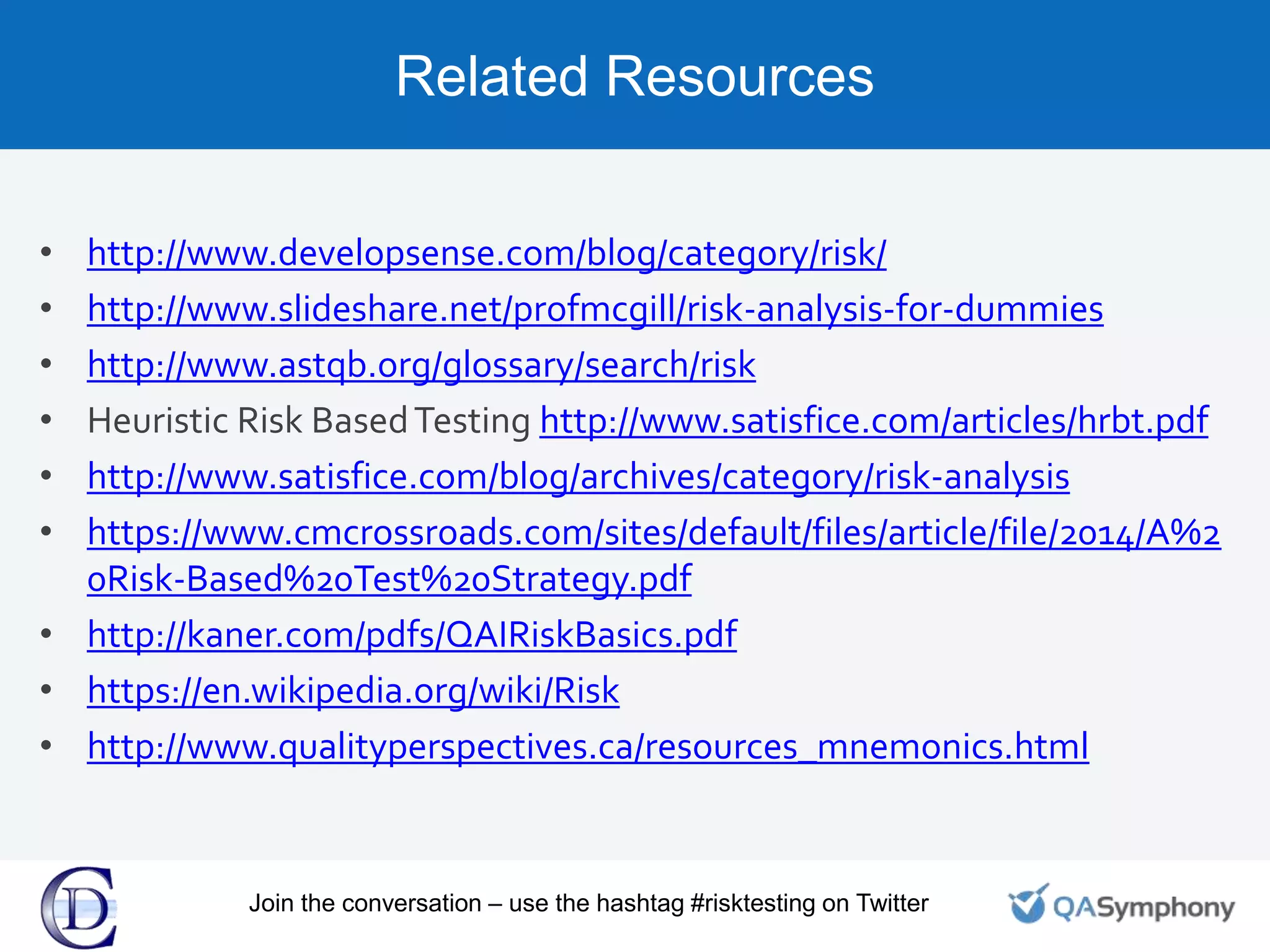 Related Resources
• http://www.developsense.com/blog/category/risk/
• http://www.slideshare.net/profmcgill/risk-analysis-for-dummies
• http://www.astqb.org/glossary/search/risk
• Heuristic Risk BasedTesting http://www.satisfice.com/articles/hrbt.pdf
• http://www.satisfice.com/blog/archives/category/risk-analysis
• https://www.cmcrossroads.com/sites/default/files/article/file/2014/A%2
0Risk-Based%20Test%20Strategy.pdf
• http://kaner.com/pdfs/QAIRiskBasics.pdf
• https://en.wikipedia.org/wiki/Risk
• http://www.qualityperspectives.ca/resources_mnemonics.html
Join the conversation – use the hashtag #risktesting on Twitter
 