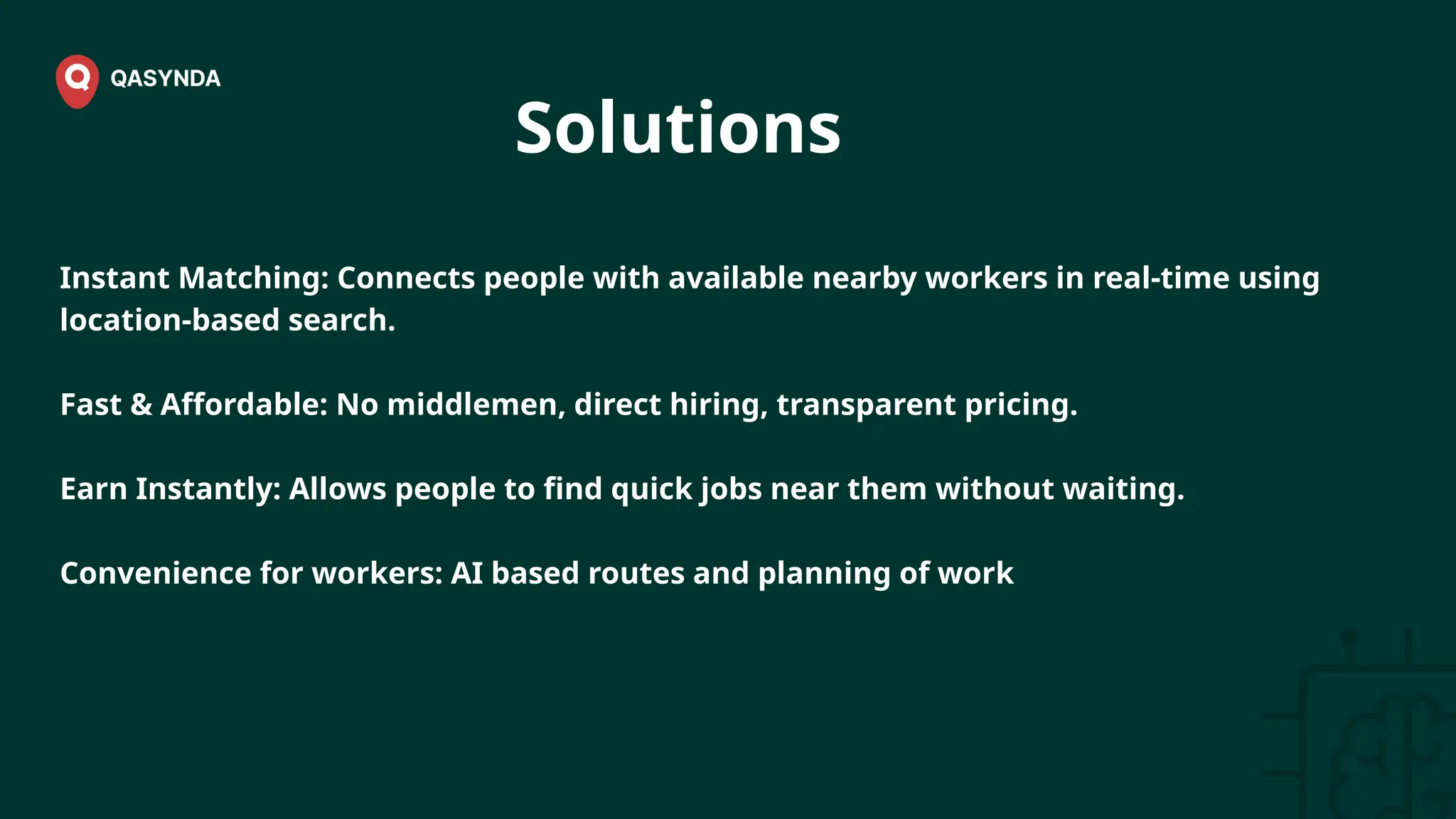 Solutions
Instant Matching: Connects people with available nearby workers in real-time using
location-based search.
Fast & Affordable: No middlemen, direct hiring, transparent pricing.
Earn Instantly: Allows people to find quick jobs near them without waiting.
Convenience for workers: AI based routes and planning of work
 
