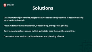 Solutions
Instant Matching: Connects people with available nearby workers in real-time using
location-based search.
Fast & Affordable: No middlemen, direct hiring, transparent pricing.
Earn Instantly: Allows people to find quick jobs near them without waiting.
Convenience for workers: AI based routes and planning of work
 