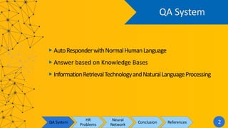 QA System
▶︎ AutoResponderwithNormalHumanLanguage
▶︎ Answer based on Knowledge Bases
▶︎ InformationRetrievalTechnologyandNaturalLanguageProcessing
QA System
HR
Problems
Neural
Network
Conclusion References 2
 