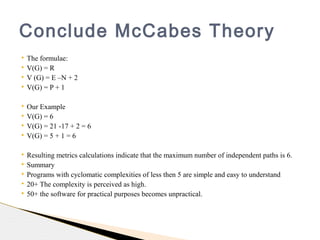  The formulae:
 V(G) = R
 V (G) = E –N + 2
 V(G) = P + 1
 Our Example
 V(G) = 6
 V(G) = 21 -17 + 2 = 6
 V(G) = 5 + 1 = 6
 Resulting metrics calculations indicate that the maximum number of independent paths is 6.
 Summary
 Programs with cyclomatic complexities of less then 5 are simple and easy to understand
 20+ The complexity is perceived as high.
 50+ the software for practical purposes becomes unpractical.
Conclude McCabes Theory
 