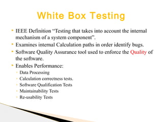  IEEE Definition “Testing that takes into account the internal
mechanism of a system component”.
 Examines internal Calculation paths in order identify bugs.
 Software Quality Assurance tool used to enforce the Quality of
the software.
 Enables Performance:
◦ Data Processing
◦ Calculation correctness tests.
◦ Software Qualification Tests
◦ Maintainability Tests
◦ Re-usability Tests
White Box Testing
 