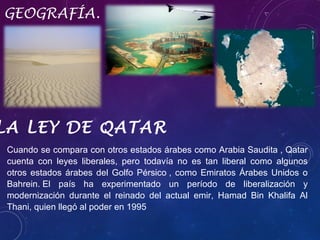 GEOGRAFÍA.

LA LEY DE QATAR
Cuando se compara con otros estados árabes como Arabia Saudita , Qatar
cuenta con leyes liberales, pero todavía no es tan liberal como algunos
otros estados árabes del Golfo Pérsico , como Emiratos Árabes Unidos o
Bahrein. El país ha experimentado un período de liberalización y
modernización durante el reinado del actual emir, Hamad Bin Khalifa Al
Thani, quien llegó al poder en 1995

 