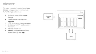 UI INTEGRATION
This project is focused on integration between user
interface and stubs created in mountebank, so it
has the following project structure.:
● Mountebank image used in a docker
container
● Docker Compose to up project with
imposters
● HTML ﬁles to represents ecommerce web
● JS ﬁles (using fetch API) to call endpoints in
mountebank
● EJS ﬁle to create all stubs
● A service that simulates the query many
times to obtains the sales state.
CAPTION / SOURCES
 