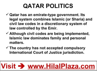 QATAR POLITICS Qatar has an emirate-type government. Its legal system combines Islamic (or Sharia) and civil law codes in a discretionary system of law controlled by the Emir. Although civil codes are being implemented, Islamic law dominates family and personal matters.  The country has not accepted compulsory International Court of Justice jurisdiction. 