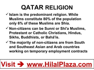 QATAR  RELIGION Islam is the predominant religion. While Muslims constitute 80% of the population only 6% of these Muslims are Shia. Non-citizens can be Sunni or Shi'a Muslims, Protestant or Catholic Christians, Hindus, Sikhs, Buddhists, or Bahá'ís. The majority of non-citizens are from South and Southeast Asian and Arab countries working on temporary employment contracts 