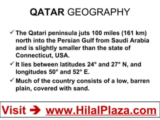 QATAR  GEOGRAPHY The Qatari peninsula juts 100 miles (161 km) north into the Persian Gulf from Saudi Arabia and is slightly smaller than the state of Connecticut, USA.  It lies between latitudes 24° and 27° N, and longitudes 50° and 52° E. Much of the country consists of a low, barren plain, covered with sand. 