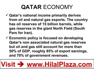 QATAR  ECONOMY Qatar’s national income primarily derives from oil and natural gas exports. The country has oil reserves of 15 billion barrels, while gas reserves in the giant North Field (South Pars for Iran). Economic policy is focused on developing Qatar's non associated natural gas reserves but oil and gas still account for more than 50% of GDP, roughly 85% of export earnings, and 70% of government revenues.  