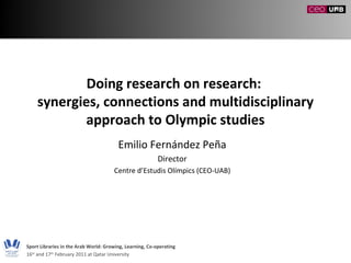 Doing research on research:  synergies, connections and multidisciplinary approach to Olympic studies Emilio Fernández Peña Director Centre d’Estudis Olímpics (CEO-UAB) Sport Libraries in the Arab World: Growing, Learning, Co-operating 16 th  and 17 th  February 2011 at Qatar University 