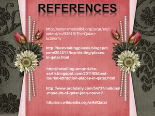 http://qatar.smetoolkit.org/qatar/en/c
ontent/en/53619/The-Qatari-
Economy
http://bestvisitingplaces.blogspot.
com/2013/11/top-visiting-places-
in-qatar.html
http://travelling-around-the-
earth.blogspot.com/2011/05/best-
tourist-attraction-places-in-qatar.html
http://www.archdaily.com/54737/national
-museum-of-qatar-jean-nouvel/
http://en.wikipedia.org/wiki/Qatar
 