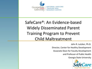 SafeCare®: An Evidence-based
Widely Disseminated Parent
Training Program to Prevent
Child Maltreatment
John R. Lutzker, Ph.D.
Director, Center for Healthy Development
Associate Dean for Faculty Development
and Professor of Public Health
Georgia State University
 