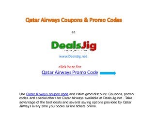 at




                          www.DealsJig.net

                         click here for
              Qatar Airways Promo Code



Use Qatar Airways coupon code and claim good discount. Coupons, promo
codes and special offers for Qatar Airways available at DealsJig.net . Take
advantage of the best deals and several saving options provided by Qatar
Airways every time you books airline tickets online.
 
