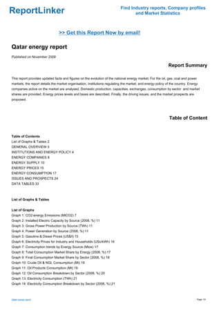 Find Industry reports, Company profiles
ReportLinker                                                                      and Market Statistics



                                >> Get this Report Now by email!

Qatar energy report
Published on November 2009

                                                                                                            Report Summary

This report provides updated facts and figures on the evolution of the national energy market. For the oil, gas, coal and power
markets, the report details the market organisation, institutions regulating the market, and energy policy of the country. Energy
companies active on the market are analysed. Domestic production, capacities, exchanges, consumption by sector and market
shares are provided. Energy prices levels and taxes are described. Finally, the driving issues, and the market prospects are
proposed.




                                                                                                             Table of Content


Table of Contents
List of Graphs & Tables 2
GENERAL OVERVIEW 3
INSTITUTIONS AND ENERGY POLICY 4
ENERGY COMPANIES 8
ENERGY SUPPLY 10
ENERGY PRICES 15
ENERGY CONSUMPTION 17
ISSUES AND PROSPECTS 24
DATA TABLES 33



List of Graphs & Tables


List of Graphs
Graph 1: CO2-energy Emissions (MtCO2) 7
Graph 2: Installed Electric Capacity by Source (2008, %) 11
Graph 3: Gross Power Production by Source (TWh) 11
Graph 4: Power Generation by Source (2008, %) 11
Graph 5: Gasoline & Diesel Prices (US$/l) 15
Graph 6: Electricity Prices for Industry and Households (USc/kWh) 16
Graph 7: Consumption trends by Energy Source (Mtoe) 17
Graph 8: Total Consumption Market Share by Energy (2008, %) 17
Graph 9: Final Consumption Market Share by Sector (2008, %) 18
Graph 10: Crude Oil & NGL Consumption (Mt) 19
Graph 11: Oil Products Consumption (Mt) 19
Graph 12: Oil Consumption Breakdown by Sector (2008, %) 20
Graph 13: Electricity Consumption (TWh) 21
Graph 14: Electricity Consumption Breakdown by Sector (2008, %) 21



Qatar energy report                                                                                                               Page 1/4
 