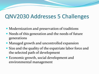 QNV2030 Addresses 5 Challenges
 Modernization and preservation of traditions
 Needs of this generation and the needs of future
  generations
 Managed growth and uncontrolled expansion
 Size and the quality of the expatriate labor force and
  the selected path of development
 Economic growth, social development and
  environmental management
 
