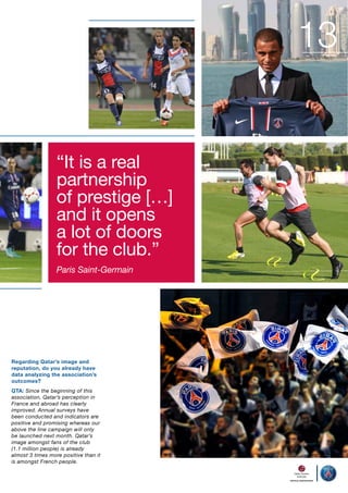 13
“It is a real
partnership
of prestige […]
and it opens
a lot of doors
for the club.”
Paris Saint-Germain

Regarding Qatar’s image and
reputation, do you already have
data analyzing the association’s
outcomes?
QTA: Since the beginning of this
association, Qatar’s perception in
France and abroad has clearly
improved. Annual surveys have
been conducted and indicators are
positive and promising whereas our
above the line campaign will only
be launched next month. Qatar’s
image amongst fans of the club
(1.1 million people) is already
almost 3 times more positive than it
is amongst French people.

 