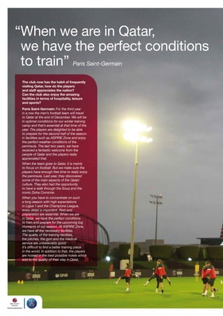 “When we are in Qatar,
we have the perfect conditions
to train” Paris Saint-Germain
The club now has the habit of frequently
visiting Qatar, how do the players
and staff appreciates the nation?
Can the club also enjoy the amazing
facilities in terms of hospitality, leisure
and sports?
Paris Saint-Germain: For the third year
in a row the men’s football team will travel
to Qatar at the end of December. We will be
in optimal conditions for our winter training
camp and that’s essential at that time of the
year. The players are delighted to be able
to prepare for the second half of the season
in facilities such as ASPIRE Zone and enjoy
the perfect weather conditions of the
peninsula. The last two years, we have
received a fantastic welcome from the
people of Qatar and the players really
appreciated that.

When the team goes to Qatar, it is mainly
to focus on football. But we make sure the
players have enough free time to really enjoy
the peninsula. Last year, they discovered
some of the main aspects of the Qatari
culture. They also had the opportunity
to have a walk through the Souq and the
iconic Doha Corniche.
When you have to concentrate on such
a long season with high expectations
in Ligue 1 and the Champions League,
every detail is important. Rest and
preparation are essential. When we are
in Qatar, we have the perfect conditions
to train and prepare for the upcoming big
moments of our season. At ASPIRE Zone,
we have all the necessary facilities.
The quality of the training facilities,
the pitches, the gym and the medical
service are unbelievably good.
It’s difficult to find a better training place
in the world. In addition to that, the players
are hosted in the best possible hotels which
add to the quality of their stay in Qatar.

 
