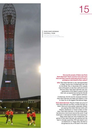 15
pAris sAint-germAin
footbAll teAm

Paris Saint-Germain enjoying
a training session at the ASPIRE Zone.

How do the people of Qatar see Paris
Saint-Germain? There must be more and more
fans and they must be extremely proud of such a
prestigious club linked to their nation?
QTA: Paris Saint-Germain is very well appreciated
in Qatar. During men’s football team last visit
for the Winter Tour, in December 2012, people
were enthusiastic to see them walk around and
discover Doha. Paris Saint-Germain was very
appreciative of the Qatari’s support during
their visit, as experienced during the friendly
match against Lekhwiya.
Furthermore, the link and the closeness between
Paris Saint-Germain and Qatar give Qataris a club
to cheer for on the biggest international stage.

Paris Saint-Germain: People of Qatar are proud of
Paris Saint-Germain and they consider the team as
theirs. More and more people, especially children
are wearing Paris Saint-Germain shirts with
Pastore, Ibrahimovic or Cavani written on their
back. Paris Saint-Germain, in the last three years,
has become a club known around the world. A real
trademark in international football. And obviously in
Qatar where there are many football fans, the
games of Paris Saint-Germain are watched and the
team is strongly supported. With star players such
as Ibrahimovic or Thiago Silva, the team is
recognised as one of the best in the world.

 