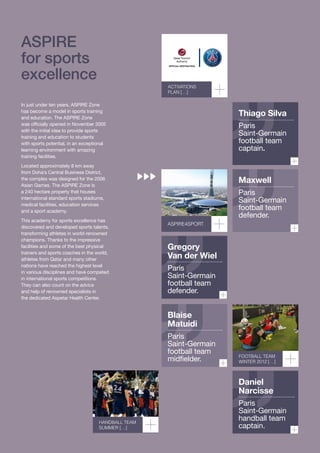 ASPirE
for sports
excellence

AcTIVATIoNS
PLAN […]

In just under ten years, ASPIRE Zone
has become a model in sports training
and education. The ASPIRE Zone
was officially opened in November 2005
with the initial idea to provide sports
training and education to students
with sports potential, in an exceptional
learning environment with amazing
training facilities.

Thiago Silva
Paris
Saint-Germain
football team
captain.

Located approximately 8 km away
from Doha’s Central Business District,
the complex was designed for the 2006
Asian Games. The ASPIRE Zone is
a 240 hectare property that houses
international standard sports stadiums,
medical facilities, education services
and a sport academy.
This academy for sports excellence has
discovered and developed sports talents,
transforming athletes in world-renowned
champions. Thanks to the impressive
facilities and some of the best physical
trainers and sports coaches in the world,
athletes from Qatar and many other
nations have reached the highest level
in various disciplines and have competed
in international sports competitions.
They can also count on the advice
and help of renowned specialists in
the dedicated Aspetar Health Center.

Maxwell

ASPIRE4SPoRT

Paris
Saint-Germain
football team
defender.

Gregory
Van der Wiel
Paris
Saint-Germain
football team
defender.

Blaise
Matuidi

Paris
Saint-Germain
football team
midfielder.

FooTBALL TEAm
WINTER 2012 […]

Daniel
Narcisse

HANDBALL TEAm
SummER […]

Paris
Saint-Germain
handball team
captain.

 