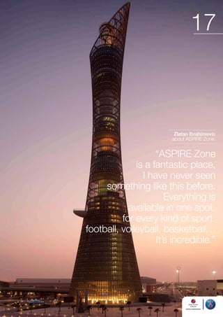 17

Zlatan Ibrahimovic
about ASPIRE Zone:

“ASPIRE Zone
is a fantastic place,
I have never seen
something like this before.
Everything is
available in one spot,
for every kind of sport,
football, volleyball, basketball…
It’s incredible.”

 